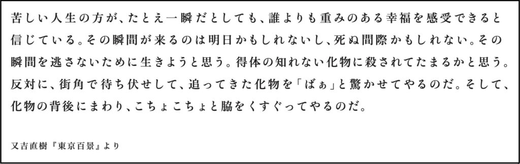 苦しい人生の方が、たとえ一瞬だとしても、誰よりも重みのある幸福を感受できると 信じている。その瞬間が来るのは明日かもしれないし、死ぬ間際かもしれない。その 瞬間を逃さないために生きようと思う。得体の知れない化物に殺されてたまるかと思う。 反対に、街角で待ち伏せして、追ってきた化物を「ばぁ」と驚かせてやるのだ。そして、 化物の背後にまわり、こちょこちょと脇をくすぐってやるのだ。 又吉直樹『東京百景』より