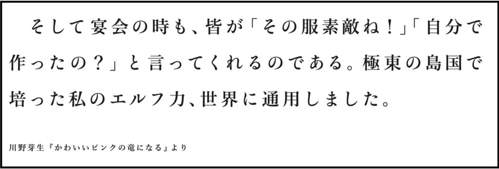 川野芽生『かわいいピンクの竜になる』より そして宴会の時も、皆が「その服素敵ね！」「自分で 作ったの？」と言ってくれるのである。極東の島国で 培った私のエルフ力、世界に通用しました。