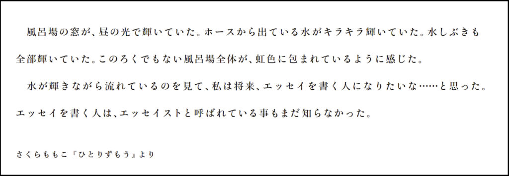  風呂場の窓が、昼の光で輝いていた。ホースから出ている水がキラキラ輝いていた。水しぶきも 全部輝いていた。このろくでもない風呂場全体が、虹色に包まれているように感じた。 水が輝きながら流れているのを見て、私は将来、エッセイを書く人になりたいな……と思った。 エッセイを書く人は、エッセイストと呼ばれている事もまだ知らなかった。