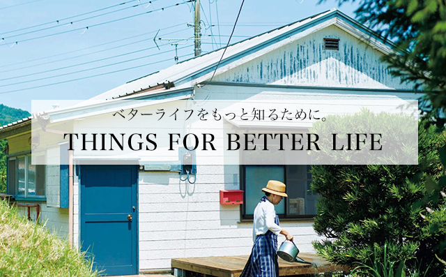 THINGS FOR BETTER LIFE 「ベターライフ＝より良き日々」のために知りたいことをまとめた小特集「THINGS FOR BETTER LIFE」。毎週火木更新です。