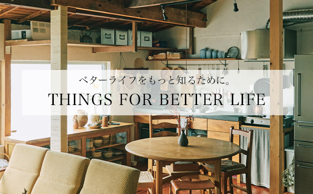 THINGS FOR BETTER LIFE 「ベターライフ＝より良き日々」のために知りたいことをまとめた小特集「THINGS FOR BETTER LIFE」。毎週火木更新です。